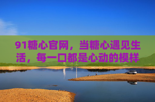 91糖心官网,当糖心遇见生活,每一口都是心动的模样 91糖心官网,当糖心遇见生活,每一口都是心动的模样