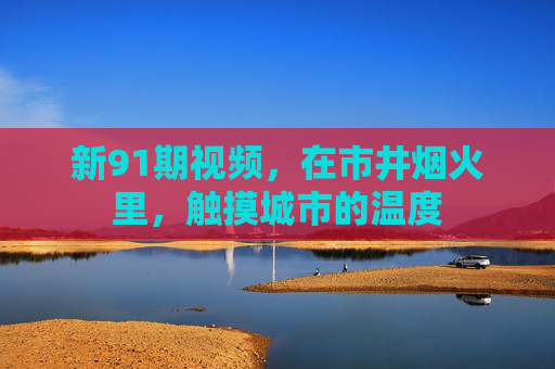 新91期视频,在市井烟火里,触摸城市的温度 新91期视频,在市井烟火里,触摸城市的温度