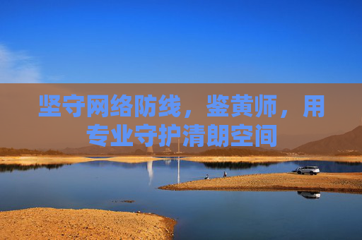 坚守网络防线,鉴黄师,用专业守护清朗空间 坚守网络防线,鉴黄师,用专业守护清朗空间