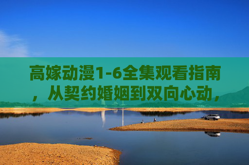 高嫁动漫1-6全集观看指南，从契约婚姻到双向心动，高甜剧情全程高能