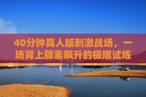 40分钟真人版刺激战场,一场肾上腺素飙升的极限试炼 40分钟真人版刺激战场,一场肾上腺素飙升的极限试炼