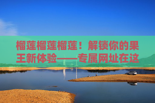 榴莲榴莲榴莲！解锁你的果王新体验——专属网址在这里