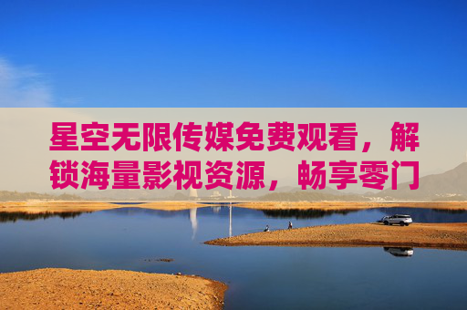 星空无限传媒免费观看,解锁海量影视资源,畅享零门槛视觉盛宴 星空无限传媒免费观看,解锁海量影视资源,畅享零门槛视觉盛宴