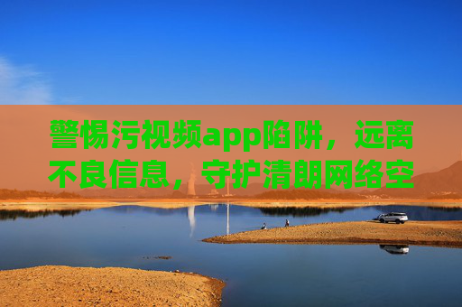 警惕污视频app陷阱,远离不良信息,守护清朗网络空间 警惕污视频app陷阱,远离不良信息,守护清朗网络空间