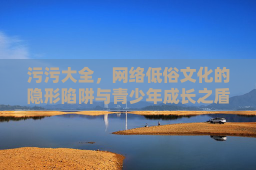 污污大全，网络低俗文化的隐形陷阱与青少年成长之盾