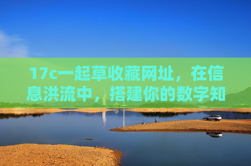 17c一起草收藏网址,在信息洪流中,搭建你的数字知识灯塔 17c一起草收藏网址,在信息洪流中,搭建你的数字知识灯塔