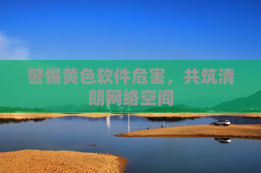 警惕黄色软件危害,共筑清朗网络空间 警惕黄色软件危害,共筑清朗网络空间