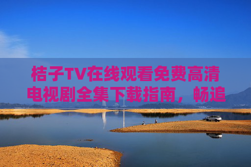 桔子TV在线观看免费高清电视剧全集下载指南,畅追热门剧集,轻松缓存离线 桔子TV在线观看免费高清电视剧全集下载指南,畅追热门剧集,轻松缓存离线