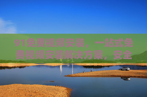 91免费视频安装,一站式免费视频安装解决方案,安全便捷又高效 91免费视频安装,一站式免费视频安装解决方案,安全便捷又高效