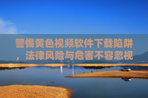 警惕黄色视频软件下载陷阱,法律风险与危害不容忽视 警惕黄色视频软件下载陷阱,法律风险与危害不容忽视