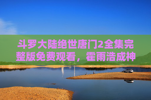 斗罗大陆绝世唐门2全集完整版免费观看,霍雨浩成神之路再启,热血燃爆今夏! 斗罗大陆绝世唐门2全集完整版免费观看,霍雨浩成神之路再启,热血燃爆今夏!