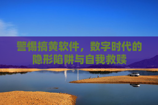 警惕搞黄软件,数字时代的隐形陷阱与自我救赎 警惕搞黄软件,数字时代的隐形陷阱与自我救赎