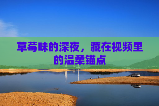 草莓味的深夜,藏在视频里的温柔锚点 草莓味的深夜,藏在视频里的温柔锚点
