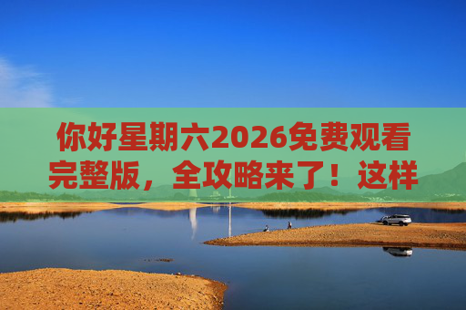 你好星期六2026免费观看完整版,全攻略来了!这样追剧不花钱! 你好星期六2026免费观看完整版,全攻略来了!这样追剧不花钱!