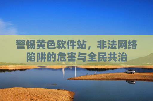 警惕黄色软件站,非法网络陷阱的危害与全民共治 警惕黄色软件站,非法网络陷阱的危害与全民共治
