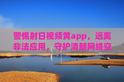 警惕射日视频黄app,远离非法应用,守护清朗网络空间 警惕射日视频黄app,远离非法应用,守护清朗网络空间