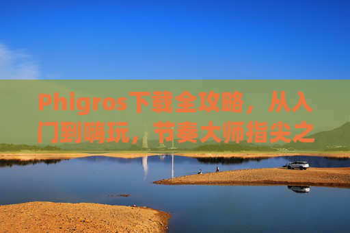 Phigros下载全攻略,从入门到嗨玩,节奏大师指尖之旅 Phigros下载全攻略,从入门到嗨玩,节奏大师指尖之旅