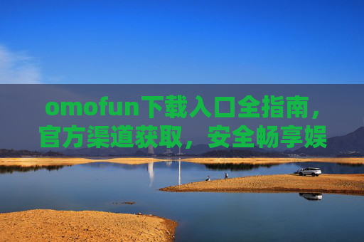 omofun下载入口全指南,官方渠道获取,安全畅享娱乐时光 omofun下载入口全指南,官方渠道获取,安全畅享娱乐时光
