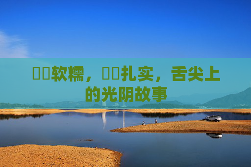 馃悢软糯,馃崜扎实,舌尖上的光阴故事 馃悢软糯,馃崜扎实,舌尖上的光阴故事
