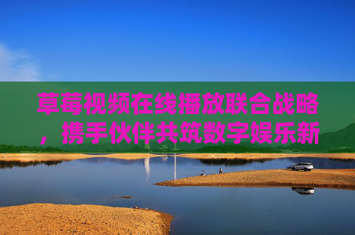 草莓视频在线播放联合战略，携手伙伴共筑数字娱乐新生态