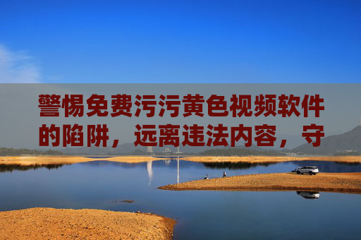 警惕免费污污黄色视频软件的陷阱,远离违法内容,守护健康网络生活 警惕免费污污黄色视频软件的陷阱,远离违法内容,守护健康网络生活