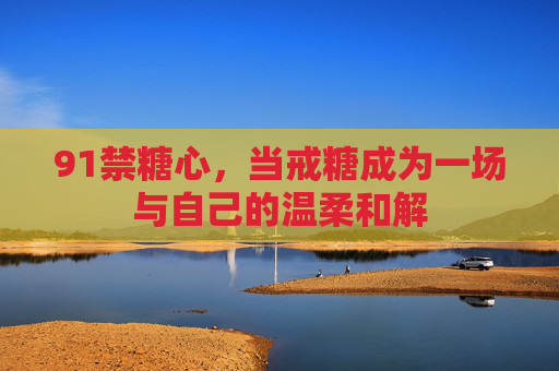 91禁糖心,当戒糖成为一场与自己的温柔和解 91禁糖心,当戒糖成为一场与自己的温柔和解