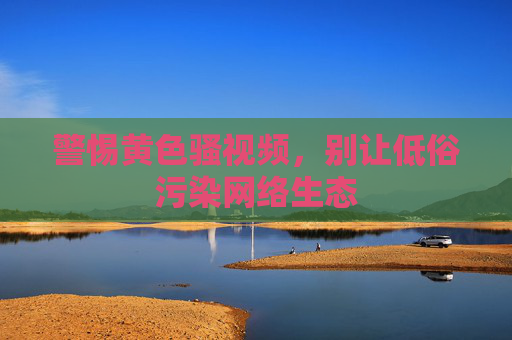 警惕黄色骚视频,别让低俗污染网络生态 警惕黄色骚视频,别让低俗污染网络生态