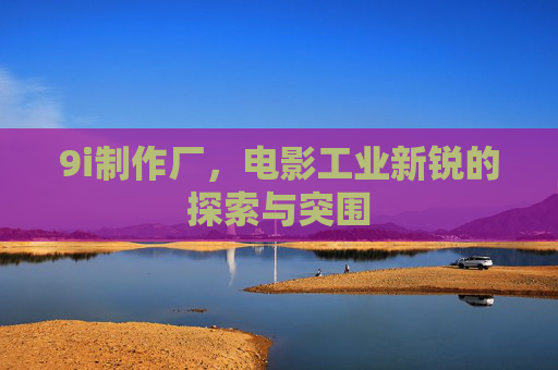 9i制作厂,电影工业新锐的探索与突围 9i制作厂,电影工业新锐的探索与突围