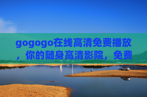 gogogo在线高清免费播放,你的随身高清影院,免费畅看无负担! gogogo在线高清免费播放,你的随身高清影院,免费畅看无负担!