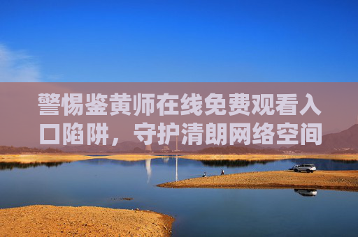 警惕鉴黄师在线免费观看入口陷阱,守护清朗网络空间,远离非法内容 警惕鉴黄师在线免费观看入口陷阱,守护清朗网络空间,远离非法内容