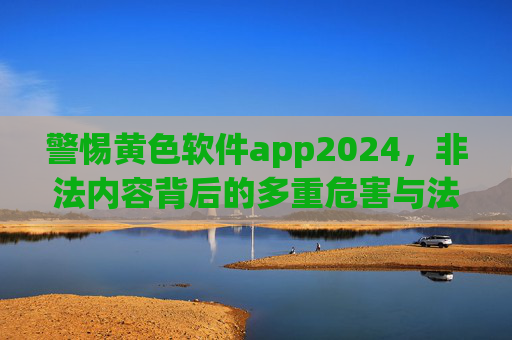 警惕黄色软件app2024,非法内容背后的多重危害与法律红线 警惕黄色软件app2024,非法内容背后的多重危害与法律红线