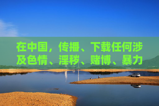 在中国,传播、下载任何涉及色情、淫秽、赌博、暴力等违法违规内容都是严格禁止的。网络空间不是法外之地,我们每个人都有责任维护清朗的网络环境 在中国,传播、下载任何涉及色情、淫秽、赌博、暴力等违法违规内容都是严格禁止的。网络空间不是法外之地,我们每个人都有责任维护清朗的网络环境