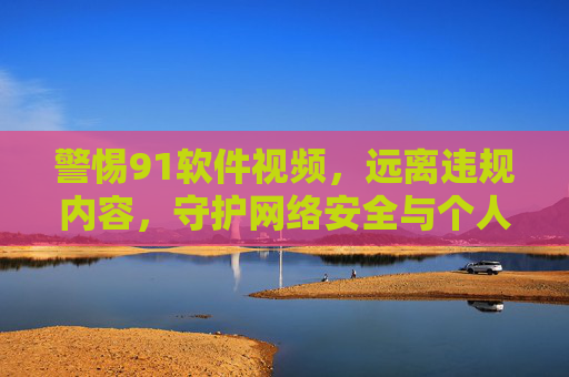 警惕91软件视频,远离违规内容,守护网络安全与个人隐私 警惕91软件视频,远离违规内容,守护网络安全与个人隐私