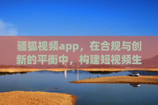 骚狐视频app,在合规与创新的平衡中,构建短视频生态新可能 骚狐视频app,在合规与创新的平衡中,构建短视频生态新可能