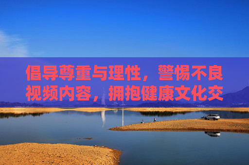倡导尊重与理性,警惕不良视频内容,拥抱健康文化交流 倡导尊重与理性,警惕不良视频内容,拥抱健康文化交流