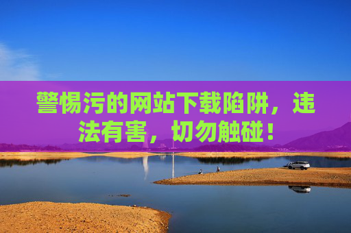 警惕污的网站下载陷阱,违法有害,切勿触碰! 警惕污的网站下载陷阱,违法有害,切勿触碰!
