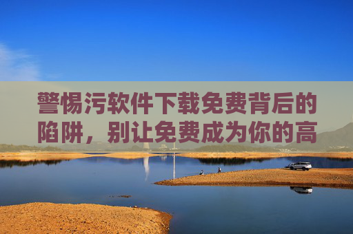 警惕污软件下载免费背后的陷阱,别让免费成为你的高代价 警惕污软件下载免费背后的陷阱,别让免费成为你的高代价