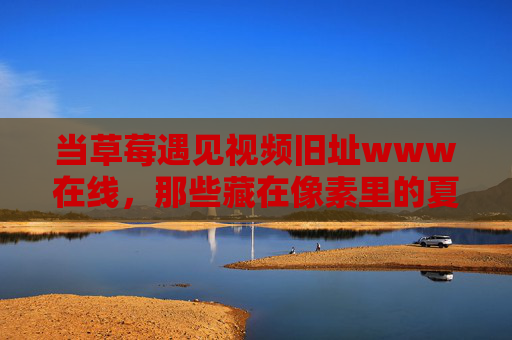 当草莓遇见视频旧址www在线,那些藏在像素里的夏天 当草莓遇见视频旧址www在线,那些藏在像素里的夏天