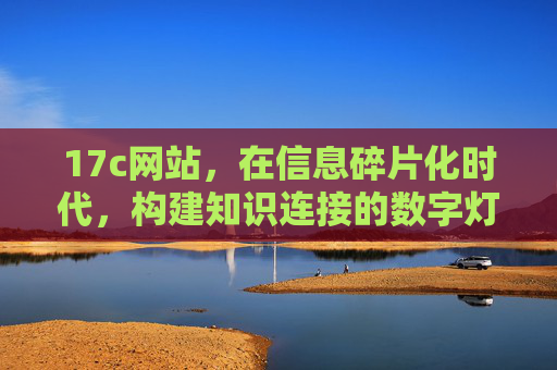 17c网站,在信息碎片化时代,构建知识连接的数字灯塔 17c网站,在信息碎片化时代,构建知识连接的数字灯塔