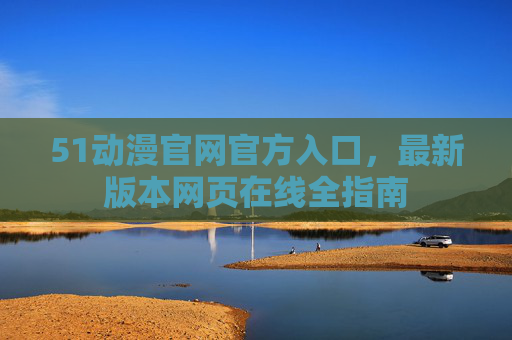 51动漫官网官方入口,最新版本网页在线全指南 51动漫官网官方入口,最新版本网页在线全指南