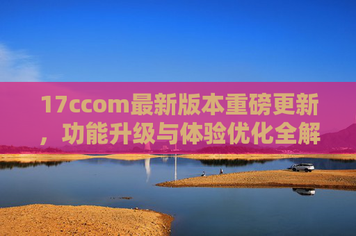 17ccom最新版本重磅更新,功能升级与体验优化全解析 17ccom最新版本重磅更新,功能升级与体验优化全解析