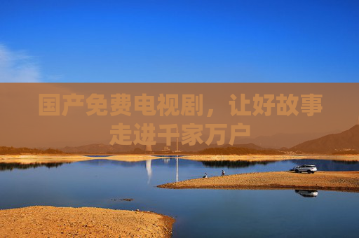 国产免费电视剧,让好故事走进千家万户 国产免费电视剧,让好故事走进千家万户