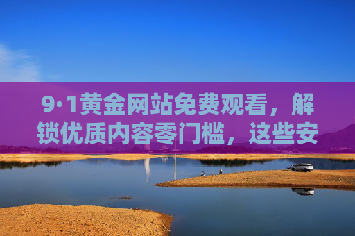 9·1黄金网站免费观看,解锁优质内容零门槛,这些安全指南请收好! 9·1黄金网站免费观看,解锁优质内容零门槛,这些安全指南请收好!