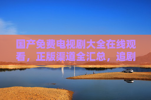 国产免费电视剧大全在线观看,正版渠道全汇总,追剧不花冤枉钱 国产免费电视剧大全在线观看,正版渠道全汇总,追剧不花冤枉钱