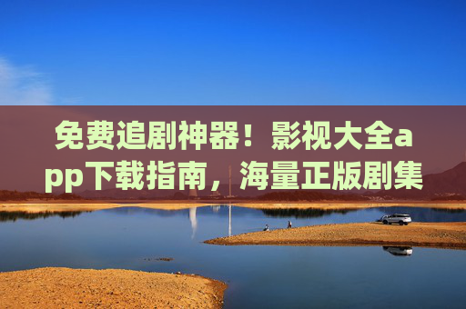 免费追剧神器!影视大全app下载指南,海量正版剧集随心看 免费追剧神器!影视大全app下载指南,海量正版剧集随心看