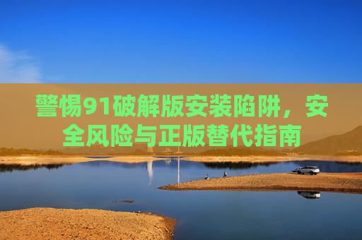 警惕91破解版安装陷阱，安全风险与正版替代指南