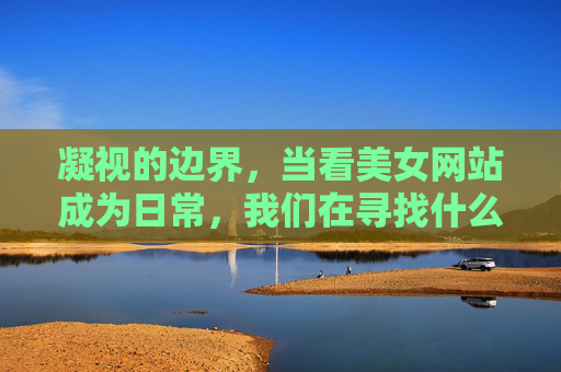 凝视的边界,当看美女网站成为日常,我们在寻找什么? 凝视的边界,当看美女网站成为日常,我们在寻找什么?