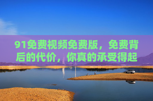 91免费视频免费版,免费背后的代价,你真的承受得起吗? 91免费视频免费版,免费背后的代价,你真的承受得起吗?
