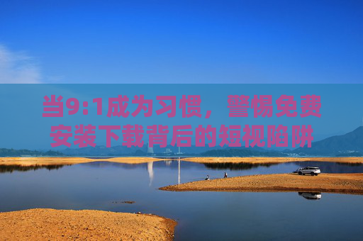 当9:1成为习惯,警惕免费安装下载背后的短视陷阱 当9:1成为习惯,警惕免费安装下载背后的短视陷阱