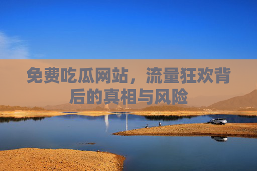 免费吃瓜网站，流量狂欢背后的真相与风险